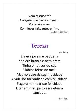Vem ressuscitar
     A alegria que havia em mim!
            Voltarei a viver
     Com luzes faiscantes enfim.
                         (Anderson Carrilha)




            Tereza
                                   (Antítese)

       Ela era jovem e pequena
     Não era branca e nem preta
        Tinha olhos cor do céu
        E lábios feitos de mel .
    Mas no auge de sua mocidade
A vida lhe foi roubada com crueldade
    E agora minha triste felicidade
   E ter em meu peito essa eterna
                saudade.
                                 - Poliana F.
 
