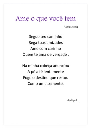 Ame o que você tem
                       (Comparação)



     Segue teu caminho
    Rega tuas amizades
      Ame com carinho
  Quem te ama de verdade .

 Na minha cabeça anunciou
   A pé a fé lentamente
 Foge o destino que restou
    Como uma semente.


                         -Rodrigo B.
 
