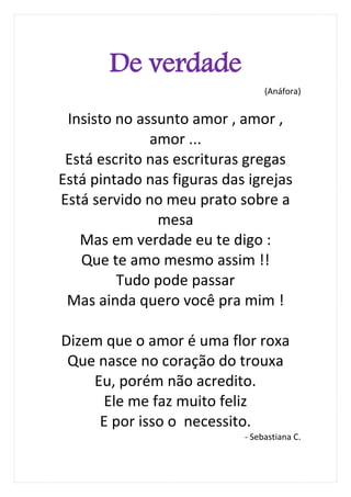 De verdade
                                 (Anáfora)


 Insisto no assunto amor , amor ,
              amor ...
 Está escrito nas escrituras gregas
Está pintado nas figuras das igrejas
Está servido no meu prato sobre a
               mesa
   Mas em verdade eu te digo :
   Que te amo mesmo assim !!
         Tudo pode passar
 Mas ainda quero você pra mim !

Dizem que o amor é uma flor roxa
 Que nasce no coração do trouxa
    Eu, porém não acredito.
      Ele me faz muito feliz
     E por isso o necessito.
                            - Sebastiana C.
 