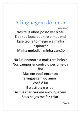 A linguagem do amor
                            (Metáfora)
  Nos teus olhos posso ver o céu
 E da tua boca que tiro o meu mel
  Esse teu jeito meigo é a minha
             Inspiração
   Minha melodia , minha canção

Na lua encontro a mais rara beleza
Nos campos encontro o perfume da
                 flor
       Mas em você encontro
       a linguagem do amor.
              Você é luz
         É a estrela e o luar
 As tuas carícias me enlouquecem
      Seus beijos me faz calar.
                               - Tiago S.
 