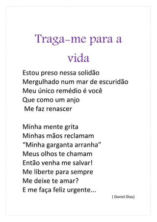 Traga-me para a
              vida
Estou preso nessa solidão
Mergulhado num mar de escuridão
Meu único remédio é você
Que como um anjo
Me faz renascer

Minha mente grita
Minhas mãos reclamam
“Minha garganta arranha”
Meus olhos te chamam
Então venha me salvar!
Me liberte para sempre
Me deixe te amar?
E me faça feliz urgente...
                             ( Daniel Dias)
 