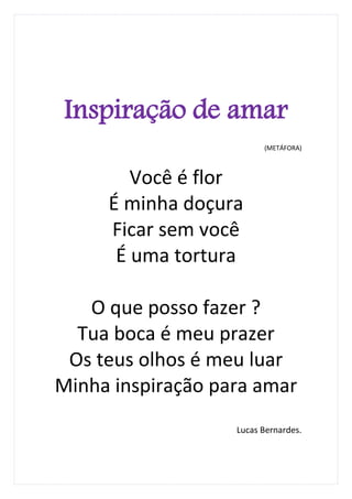 Inspiração de amar
                         (METÁFORA)



        Você é flor
     É minha doçura
     Ficar sem você
      É uma tortura

   O que posso fazer ?
  Tua boca é meu prazer
 Os teus olhos é meu luar
Minha inspiração para amar
                   Lucas Bernardes.
 