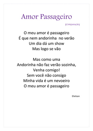 Amor Passageiro
                          (Comparação)


   O meu amor é passageiro
É que nem andorinha no verão
     Um dia dá um show
       Mas logo se vão

        Mas como uma
Andorinha não faz verão sozinha,
        Venha comigo!
    Sem você não consigo
   Minha vida é um nevoeiro
   O meu amor é passageiro

                               Elielson
 