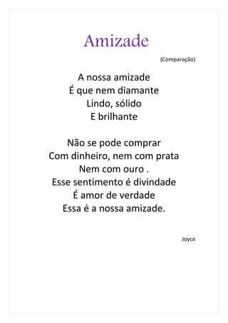 Amizade
                         (Comparação)


      A nossa amizade
    É que nem diamante
        Lindo, sólido
         E brilhante

    Não se pode comprar
Com dinheiro, nem com prata
       Nem com ouro .
 Esse sentimento é divindade
      É amor de verdade
   Essa é a nossa amizade.

                                Joyce
 