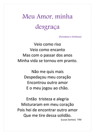 Meu Amor, minha
         desgraça
                      (Paradoxo e Antítese)


        Veio como riso
      Veio como encanto
  Mas com o passar dos anos
Minha vida se tornou em pranto.

       Não me quis mais
   Despedaçou meu coração
    Encontrou outro amor
    E o meu jogou ao chão.

     Então tristeza e alegria
  Misturaram em meu coração
Pois hei de encontrar outro amor
   Que me tire dessa solidão.
                       (Lucas Santos) FIM
 
