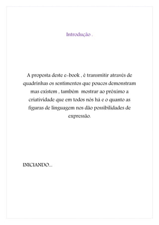 Introdução .




 A proposta deste e-book , é transmitir através de
quadrinhas os sentimentos que poucos demonstram
   mas existem , também mostrar ao próximo a
  criatividade que em todos nós há e o quanto as
  figuras de linguagem nos dão possibilidades de
                    expressão.




INICIANDO...
 