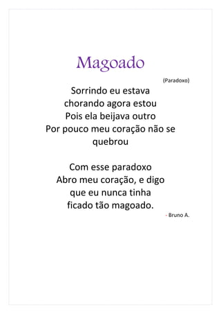 Magoado
                         (Paradoxo)
      Sorrindo eu estava
    chorando agora estou
     Pois ela beijava outro
Por pouco meu coração não se
            quebrou

     Com esse paradoxo
  Abro meu coração, e digo
     que eu nunca tinha
    ficado tão magoado.
                             - Bruno A.
 