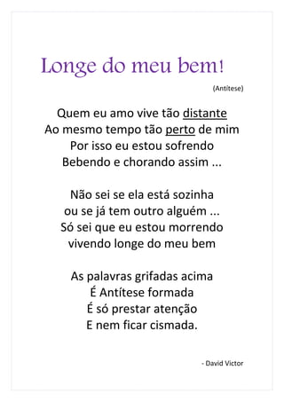Longe do meu bem!
                               (Antítese)


  Quem eu amo vive tão distante
Ao mesmo tempo tão perto de mim
    Por isso eu estou sofrendo
   Bebendo e chorando assim ...

    Não sei se ela está sozinha
   ou se já tem outro alguém ...
  Só sei que eu estou morrendo
    vivendo longe do meu bem

    As palavras grifadas acima
        É Antítese formada
       É só prestar atenção
       E nem ficar cismada.

                            - David Victor
 