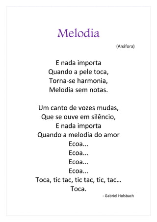 Melodia
                                (Anáfora)


      E nada importa
    Quando a pele toca,
    Torna-se harmonia,
    Melodia sem notas.

 Um canto de vozes mudas,
  Que se ouve em silêncio,
       E nada importa
 Quando a melodia do amor
            Ecoa...
            Ecoa...
            Ecoa...
            Ecoa...
Toca, tic tac, tic tac, tic, tac…
             Toca.
                         - Gabriel Holsbach
 