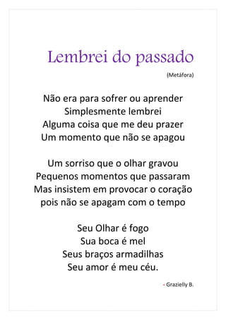 Lembrei do passado
                               (Metáfora)



 Não era para sofrer ou aprender
     Simplesmente lembrei
 Alguma coisa que me deu prazer
 Um momento que não se apagou

  Um sorriso que o olhar gravou
Pequenos momentos que passaram
Mas insistem em provocar o coração
 pois não se apagam com o tempo

         Seu Olhar é fogo
          Sua boca é mel
      Seus braços armadilhas
       Seu amor é meu céu.
                           - Grazielly B.
 