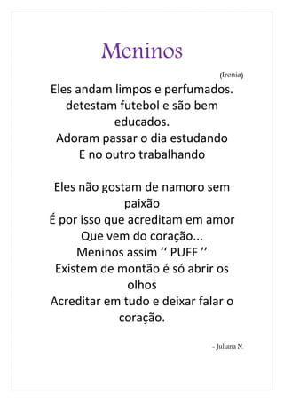 Meninos
                               (Ironia)

Eles andam limpos e perfumados.
   detestam futebol e são bem
            educados.
 Adoram passar o dia estudando
      E no outro trabalhando

 Eles não gostam de namoro sem
              paixão
É por isso que acreditam em amor
      Que vem do coração...
     Meninos assim ‘‘ PUFF ’’
 Existem de montão é só abrir os
               olhos
Acreditar em tudo e deixar falar o
             coração.

                             - Juliana N.
 