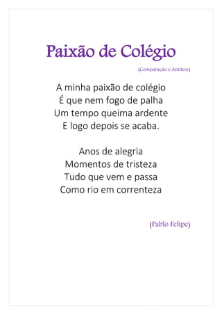 Paixão de Colégio
                  (Comparação e Antítese)


A minha paixão de colégio
 É que nem fogo de palha
Um tempo queima ardente
  E logo depois se acaba.

     Anos de alegria
  Momentos de tristeza
  Tudo que vem e passa
 Como rio em correnteza


                      (Pablo Felipe)
 