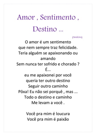 Amor , Sentimento ,
        Destino ...
                              (Anáfora)

     O amor é um sentimento
 que nem sempre traz felicidade.
 Teria alguém se apaixonando ou
              amando
Sem nunca ter sofrido e chorado ?
                É...
    eu me apaixonei por você
     queria ter outro destino
       Seguir outro caminho
 Pôxa! Eu não sei porquê , mas ...
    Todo o destino e caminho
         Me levam a você .

     Você pra mim é loucura
     Você pra mim é paixão
 