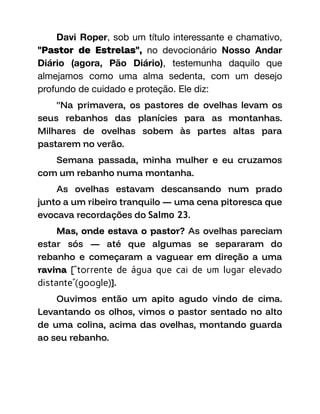 Davi Roper, sob um título interessante e chamativo,
"Pastor de Estrelas", no devocionário Nosso Andar
Diário (agora, Pão Diário), testemunha daquilo que
almejamos como uma alma sedenta, com um desejo
profundo de cuidado e proteção. Ele diz:
"Na primavera, os pastores de ovelhas levam os
seus rebanhos das planícies para as montanhas.
Milhares de ovelhas sobem às partes altas para
pastarem no verão.
Semana passada, minha mulher e eu cruzamos
com um rebanho numa montanha.
As ovelhas estavam descansando num prado
junto a um ribeiro tranquilo — uma cena pitoresca que
evocava recordações do Salmo 23.
Mas, onde estava o pastor? As ovelhas pareciam
estar sós — até que algumas se separaram do
rebanho e começaram a vaguear em direção a uma
ravina [“torrente de água que cai de um lugar elevado
distante”(google)].
Ouvimos então um apito agudo vindo de cima.
Levantando os olhos, vimos o pastor sentado no alto
de uma colina, acima das ovelhas, montando guarda
ao seu rebanho.
 