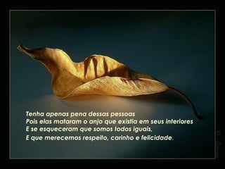 Estamos aqui em busca da felicidade não só da nossa mas também dos outros.... E não é difícil encontrá-la Ela está dentro de nós! E nós com certeza a merecemos !! Devemos "correr" atrás de nossos sonhos Porque sem eles não chegamos a lugar nenhum Temos que ir atrás do que desejamos Não deixe morrer esse anjo que há dentro de cada um de nós Esse anjo chamado Amor Esse anjo que dá toda luz necessária para a nossa vida. Não tenha ódio por ninguém, Mesmo que desejem e façam o pior pra você Pois , se você tiver ódio, seu escudo, que é o amor cai E, aí sim, poderão lhe atingir . Tenha apenas pena dessas pessoas Pois elas mataram o anjo que existia em seus interiores E se esqueceram que somos todos iguais, E que merecemos respeito, carinho e felicidade . 
