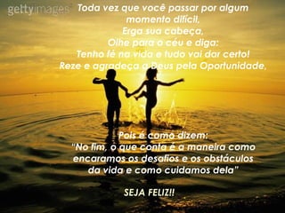 Toda vez que você passar por algum momento difícil, Erga sua cabeça, Olhe para o céu e diga: Tenho fé na vida e tudo vai dar certo! Reze e agradeça a Deus pela Oportunidade, Pois é como dizem: “ No fim, o que conta é a maneira como encaramos os desafios e os obstáculos da vida e como cuidamos dela” SEJA FELIZ!! 