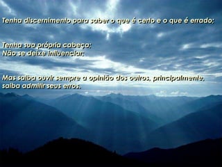 Tenha discernimento para saber o que é certo e o que é errado;
Tenha sua própria cabeça;
Não se deixe influenciar;
Mas saiba ouvir sempre a opinião dos outros, principalmente,
saiba admitir seus erros.
 
