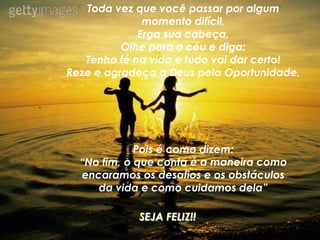 Toda vez que você passar por algum
momento difícil,
Erga sua cabeça,
Olhe para o céu e diga:
Tenho fé na vida e tudo vai dar certo!
Reze e agradeça a Deus pela Oportunidade,
Pois é como dizem:
“No fim, o que conta é a maneira como
encaramos os desafios e os obstáculos
da vida e como cuidamos dela”
SEJA FELIZ!!
 
