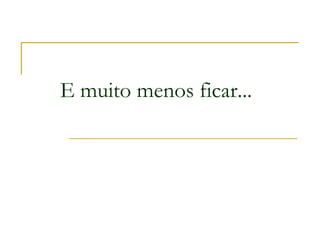 E muito menos ficar...
 