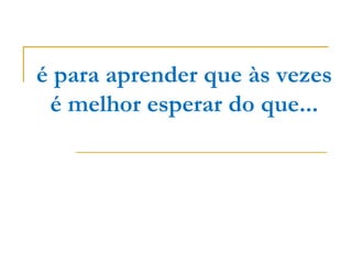 é para aprender que às vezes
 é melhor esperar do que...
 