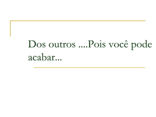 Dos outros ....Pois você pode
acabar...
 