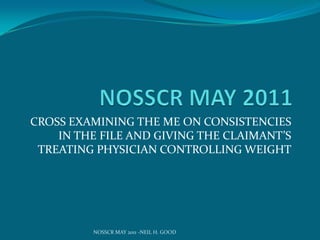 NOSSCR MAY 2011 CROSS EXAMINING THE ME ON CONSISTENCIES IN THE FILE AND GIVING THE CLAIMANT’S TREATING PHYSICIAN CONTROLLING WEIGHT NOSSCR MAY 2011 -NEIL H. GOOD 