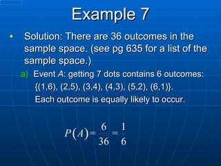 Example 7 Solution: There are 36 outcomes in the sample space. (see pg 635 for a list of the sample space.) Event  A : getting 7 dots contains 6 outcomes: {(1,6), (2,5), (3,4), (4,3), (5,2), (6,1)}.  Each outcome is equally likely to occur. 
