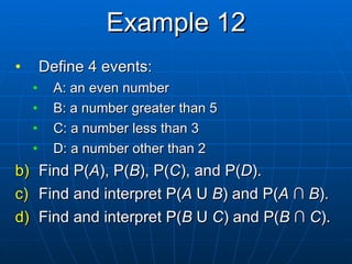 Example 12 Define 4 events: A: an even number B: a number greater than 5 C: a number less than 3 D: a number other than 2 Find P( A ), P( B ), P( C ), and P( D ). Find and interpret P( A  U  B ) and P( A   ∩  B ). Find and  interpret P( B  U  C ) and P( B   ∩  C ). 