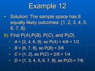 Example 12 Solution: The sample space has 8 equally likely outcomes: {1, 2, 3, 4, 5, 6, 7, 8}. Find P( A ),P( B ), P( C ), and P( D ). A  = {2, 4, 6, 8}, so P( A ) = 4/8 = 1/2 B  = {6, 7, 8}, so P( B ) = 3/8 C  = {1, 2}, so P( C ) = 2/8 = 1/4 D  = {1, 3, 4, 5, 6, 7, 8}, so P( D ) = 7/8. 