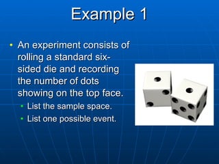 Example 1 An experiment consists of rolling a standard six-sided die and recording the number of dots showing on the top face. List the sample space. List one possible event. 