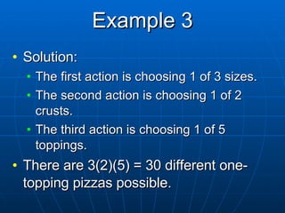 Example 3 Solution:  The first action is choosing 1 of 3 sizes. The second action is choosing 1 of 2 crusts. The third action is choosing 1 of 5 toppings. There are 3(2)(5) = 30 different one-topping pizzas possible. 