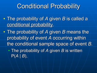 Conditional Probability The probability of  A  given  B  is called a  conditional probability . The probability of  A  given  B  means the probability of event  A  occurring within the conditional sample space of event  B . The probability of  A  given  B  is written  P( A  |  B ), 