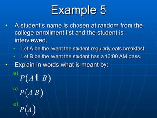 Example 5 A student’s name is chosen at random from the college enrollment list and the student is interviewed. Let A be the event the student regularly eats breakfast. Let B be the event the student has a 10:00 AM class. Explain in words what is meant by: 