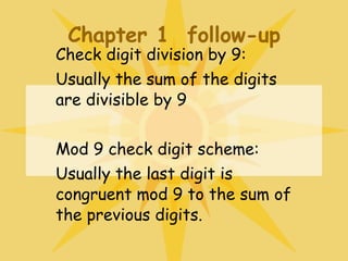 Chapter 1  follow-up Check digit division by 9: Usually the sum of the digits are divisible by 9 Mod 9 check digit scheme: Usually the last digit is congruent mod 9 to the sum of the previous digits. 