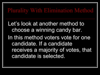 Plurality With Elimination Method Let’s look at another method to choose a winning candy bar.  In this method voters vote for one candidate. If a candidate receives a majority of votes, that candidate is selected. 
