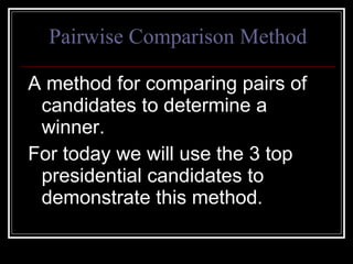 Pairwise Comparison Method A method for comparing pairs of candidates to determine a winner. For today we will use the 3 top presidential candidates to demonstrate this method. 