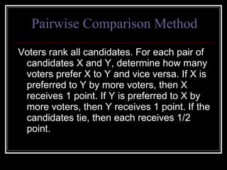 Pairwise Comparison Method Voters rank all candidates. For each pair of candidates X and Y, determine how many voters prefer X to Y and vice versa. If X is preferred to Y by more voters, then X receives 1 point. If Y is preferred to X by more voters, then Y receives 1 point. If the candidates tie, then each receives 1/2 point.  
