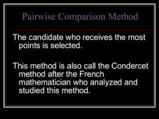 Pairwise Comparison Method The candidate who receives the most points is selected.  This method is also call the Condercet method after the French mathematician who analyzed and studied this method. 