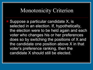 Monotonicity Criterion Suppose a particular candidate X, is selected in an election. If, hypothetically, the election were to be held again and each voter who changes his or her preferences does so by switching the positions of X and the candidate one position above X in that voter’s preference ranking, then the candidate X should still be elected. 