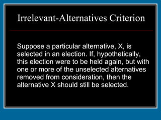 Irrelevant-Alternatives Criterion Suppose a particular alternative, X, is selected in an election. If, hypothetically, this election were to be held again, but with one or more of the unselected alternatives removed from consideration, then the alternative X should still be selected. 