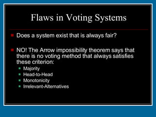 Flaws in Voting Systems Does a system exist that is always fair? NO! The Arrow impossibility theorem says that there is no voting method that always satisfies these criterion: Majority Head-to-Head Monotonicity Irrelevant-Alternatives 
