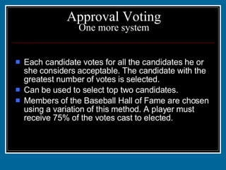 Approval Voting One more system Each candidate votes for all the candidates he or she considers acceptable. The candidate with the greatest number of votes is selected. Can be used to select top two candidates. Members of the Baseball Hall of Fame are chosen using a variation of this method. A player must receive 75% of the votes cast to elected. 