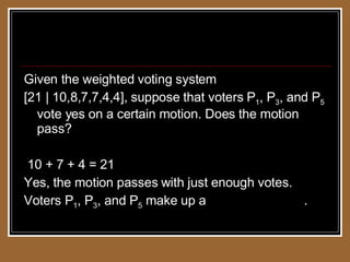Weighted Voting Systems Given the weighted voting system  [21 | 10,8,7,7,4,4], suppose that voters P 1 , P 3 , and P 5  vote yes on a certain motion. Does the motion pass? 10 + 7 + 4 = 21 Yes, the motion passes with just enough votes. Voters P 1 , P 3 , and P 5  make up a  winning coalition . 