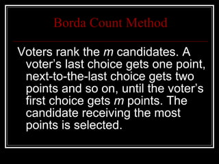 Borda Count Method Voters rank the  m  candidates. A voter’s last choice gets one point, next-to-the-last choice gets two points and so on, until the voter’s first choice gets  m  points. The candidate receiving the most points is selected.  