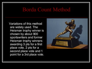 Borda Count Method Variations of this method are widely used. The Heisman trophy winner is chosen by about 900 sportswriters and former Heisman trophy winners awarding 3 pts for a first place vote, 2 pts for a second place vote and 1 point for a 3rd place vote. 
