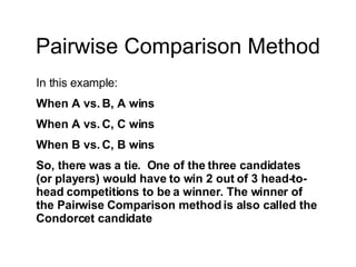 Pairwise Comparison Method In this example: When A vs. B, A wins When A vs. C, C wins When B vs. C, B wins So, there was a tie.  One of the three candidates (or players) would have to win 2 out of 3 head-to-head competitions to be a winner. The winner of the Pairwise Comparison method is also called the Condorcet candidate 