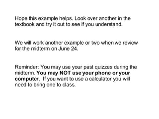 Hope this example helps. Look over another in the textbook and try it out to see if you understand. We will work another example or two when we review for the midterm on June 24. Reminder: You may use your past quizzes during the midterm.  You may NOT use your phone or your computer.   If you want to use a calculator you will need to bring one to class. 
