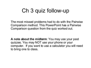 Ch 3 quiz follow-up The most missed problems had to do with the Pairwise Comparison method. This PowerPoint has a Pairwise Comparison question from the quiz worked out. A note about the midterm : You may use your past quizzes. You may NOT use your phone or your computer.  If you want to use a calculator you will need to bring one to class. 