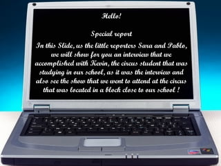 Hello! Special report In this Slide, us the little reporters Sara and Pablo, we will show for you an interview that we accomplished with Kevin, the circus student that was studying in our school, as it was the interview and also see the show that we went to attend at the circus that was located in a block close to our school ! 