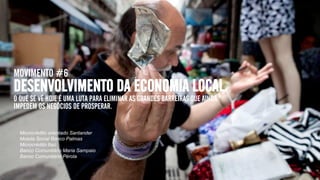 MOVIMENTO #6
DESENVOLVIMENTO DA ECONOMIA LOCAL
O QUE SE VÊ HOJE É UMA LUTA PARA ELIMINAR AS GRANDES BARREIRAS QUE AINDA
IMPEDEM OS NEGÓCIOS DE PROSPERAR.
Microcrédito orientado Santander
Moeda Social Banco Palmas
Microcrédito Itaú
Banco Comunitário Maria Sampaio
Banco Comunitário Pérola
 